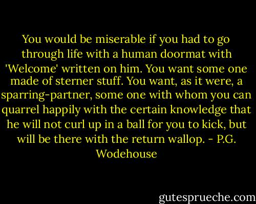 You would be miserable if you had to go through life with a human doormat with 'Welcome' written on him. You want some one made of sterner stuff. You want, as it were, a sparring-partner, some one with whom you can quarrel happily with the certain knowledge that he will not curl up in a ball for you to kick, but will be there with the return wallop. - P.G. Wodehouse