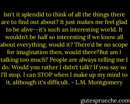 Isn't it splendid to think of all the things there are to find out about? It just makes me feel glad to be alive--it's such an interesting world. It wouldn't be half so interesting if we know all about everything, would it? There'd be no scope for imagination then, would there?But am I talking too much? People are always telling me I do. Would you rather I didn't talk? If you say so I'll stop. I can STOP when I make up my mind to it, although it's difficult. - L.M. Montgomery