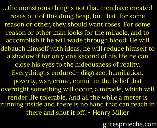 ...the monstrous thing is not that men have created roses out of this dung heap, but that, for some reason or other, they should want roses. For some reason or other man looks for the miracle, and to accomplish it he will wade through blood. He will debauch himself with ideas, he will reduce himself to a shadow if for only one second of his life he can close his eyes to the hideousness of reality. Everything is endured- disgrace, humiliation, poverty, war, crime, ennui- in the belief that overnight something will occur, a miracle, which will render life tolerable. And all the while a meter is running inside and there is no hand that can reach in there and shut it off. - Henry Miller