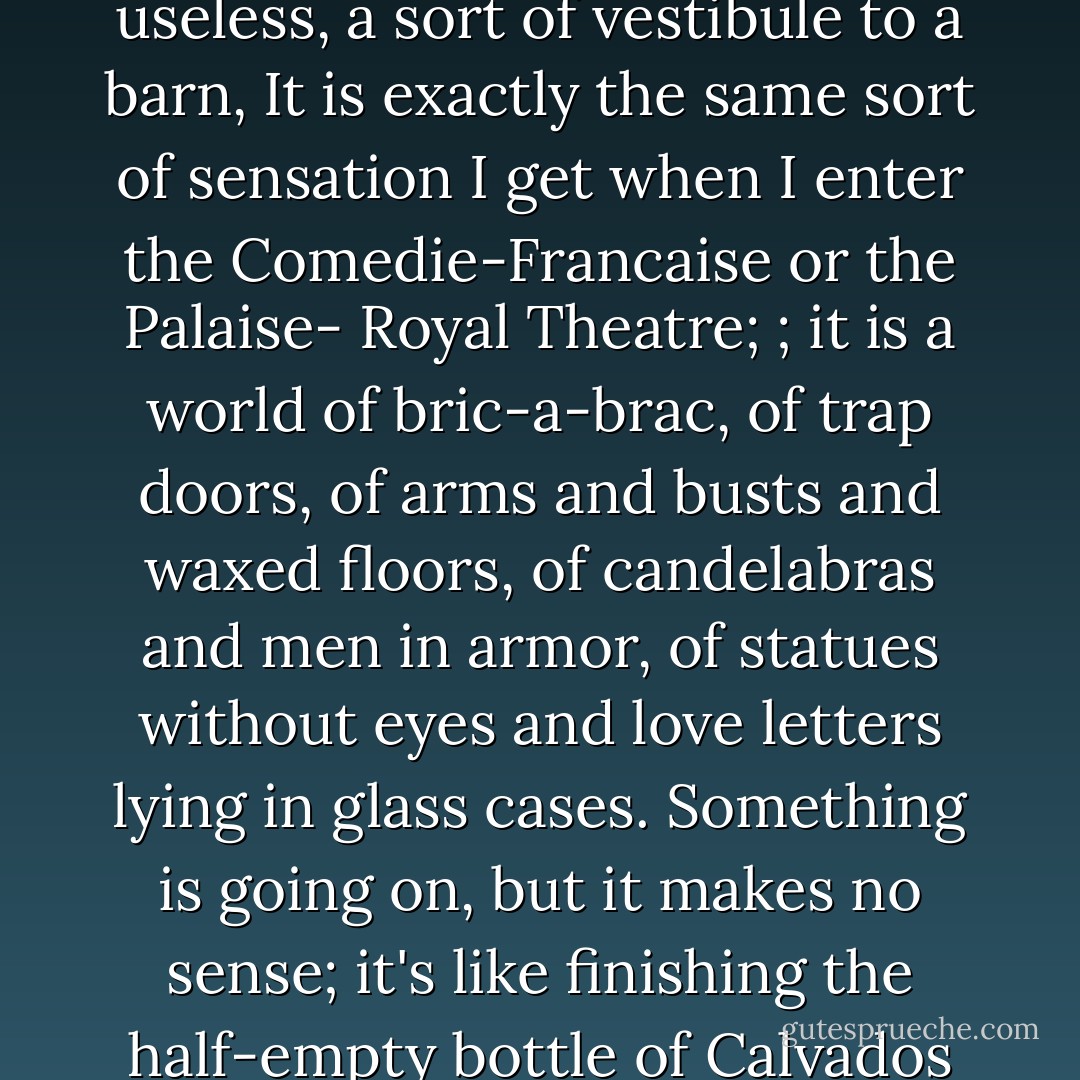 Not a single object seems to possess a practical use. The antechamber itself seems useless, a sort of vestibule to a barn, It is exactly the same sort of sensation I get when I enter the Comedie-Francaise or the Palaise- Royal Theatre; ; it is a world of bric-a-brac, of trap doors, of arms and busts and waxed floors, of candelabras and men in armor, of statues without eyes and love letters lying in glass cases. Something is going on, but it makes no sense; it's like finishing the half-empty bottle of Calvados because there's no room in the valise. - Henry Miller