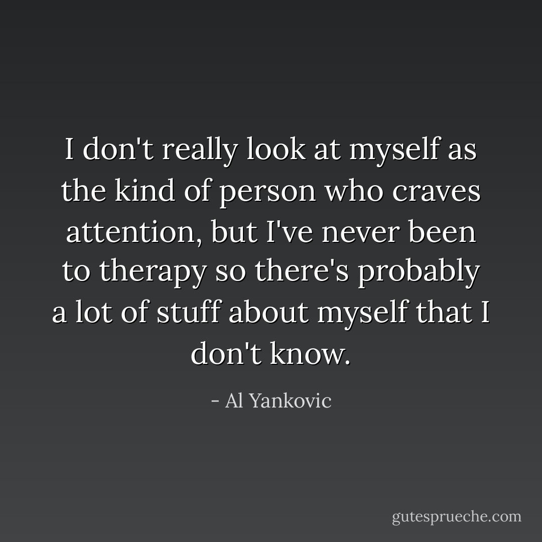 I don't really look at myself as the kind of person who craves attention, but I've never been to therapy so there's probably a lot of stuff about myself that I don't know. - Al Yankovic