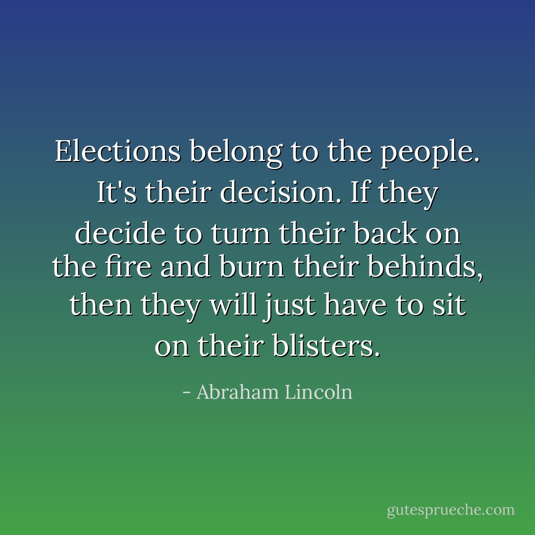 Elections belong to the people. It's their decision. If they decide to turn their back on the fire and burn their behinds, then they will just have to sit on their blisters. - Abraham Lincoln
