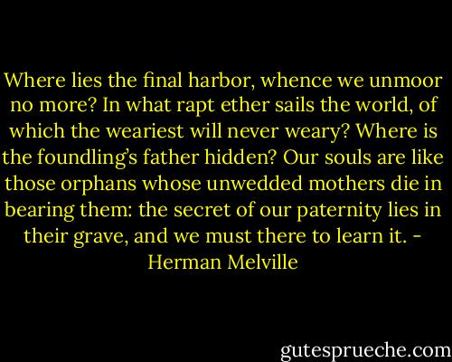 Where lies the final harbor, whence we unmoor no more? In what rapt ether sails the world, of which the weariest will never weary? Where is the foundling’s father hidden? Our souls are like those orphans whose unwedded mothers die in bearing them: the secret of our paternity lies in their grave, and we must there to learn it. - Herman Melville