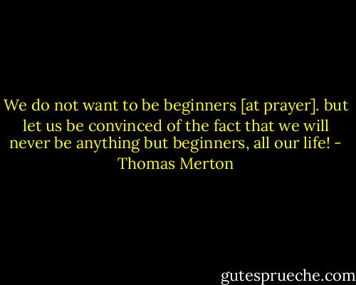 We do not want to be beginners [at prayer]. but let us be convinced of the fact that we will never be anything but beginners, all our life! - Thomas Merton