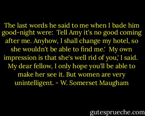 The last words he said to me when I bade him good-night were:<br /><br />Tell Amy it's no good coming after me. Anyhow, I shall change my hotel, so she wouldn't be able to find me.'<br /><br />My own impression is that she's well rid of you,' I said.<br /><br />My dear fellow, I only hope you'll be able to make her see it. But women are very unintelligent. - W. Somerset Maugham