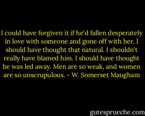 I could have forgiven it if he'd fallen desperately in love with someone and gone off with her. I should have thought that natural. I shouldn't really have blamed him. I should have thought he was led away. Men are so weak, and women are so unscrupulous. - W. Somerset Maugham