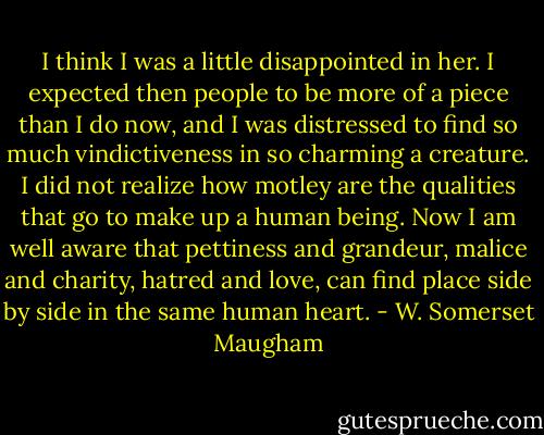 I think I was a little disappointed in her. I expected then people to be more of a piece than I do now, and I was distressed to find so much vindictiveness in so charming a creature. I did not realize how motley are the qualities that go to make up a human being. Now I am well aware that pettiness and grandeur, malice and charity, hatred and love, can find place side by side in the same human heart. - W. Somerset Maugham