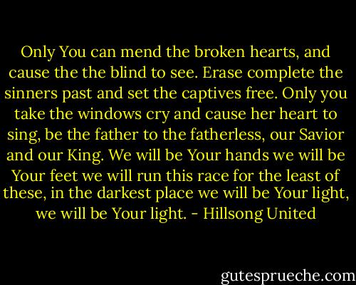Only You can mend the broken hearts, and cause the the blind to see. Erase complete the sinners past and set the captives free. Only you take the windows cry and cause her heart to sing, be the father to the fatherless, our Savior and our King.<br />We will be Your hands we will be Your feet we will run this race for the least of these, in the darkest place we will be Your light, we will be Your light. - Hillsong United