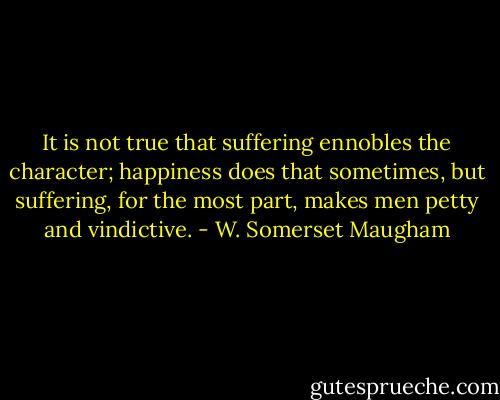 It is not true that suffering ennobles the character; happiness does that sometimes, but suffering, for the most part, makes men petty and vindictive. - W. Somerset Maugham