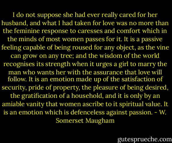 I do not suppose she had ever really cared for her husband, and what I had taken for love was no more than the feminine response to caresses and comfort which in the minds of most women passes for it. It is a passive feeling capable of being roused for any object, as the vine can grow on any tree; and the wisdom of the world recognises its strength when it urges a girl to marry the man who wants her with the assurance that love will follow. It is an emotion made up of the satisfaction of security, pride of property, the pleasure of being desired, the gratification of a household, and it is only by an amiable vanity that women ascribe to it spiritual value. It is an emotion which is defenceless against passion. - W. Somerset Maugham