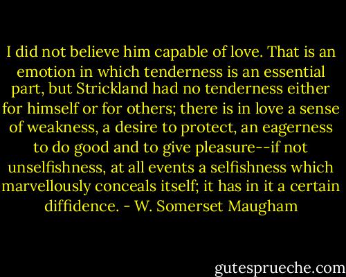 I did not believe him capable of love. That is an emotion in which tenderness is an essential part, but Strickland had no tenderness either for himself or for others; there is in love a sense of weakness, a desire to protect, an eagerness to do good and to give pleasure--if not unselfishness, at all events a selfishness which marvellously conceals itself; it has in it a certain diffidence. - W. Somerset Maugham