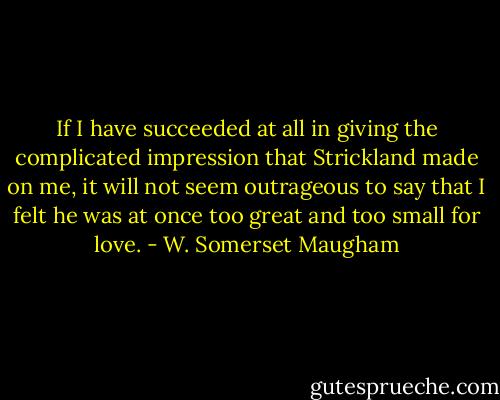 If I have succeeded at all in giving the complicated impression that Strickland made on me, it will not seem outrageous to say that I felt he was at once too great and too small for love. - W. Somerset Maugham