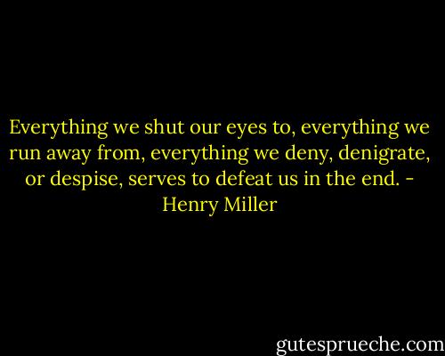 Everything we shut our eyes to, everything we run away from, everything we deny, denigrate, or despise, serves to defeat us in the end. - Henry Miller