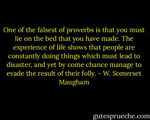 One of the falsest of proverbs is that you must lie on the bed that you have made. The experience of life shows that people are constantly doing things which must lead to disaster, and yet by come chance manage to evade the result of their folly. - W. Somerset Maugham