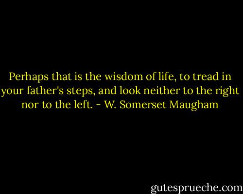 Perhaps that is the wisdom of life, to tread in your father's steps, and look neither to the right nor to the left. - W. Somerset Maugham