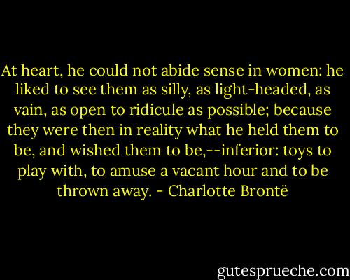 At heart, he could not abide sense in women: he liked to see them as silly, as light-headed, as vain, as open to ridicule as possible; because they were then in reality what he held them to be, and wished them to be,--inferior: toys to play with, to amuse a vacant hour and to be thrown away. - Charlotte Brontë