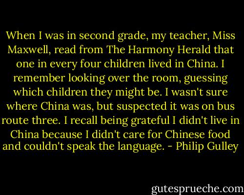 When I was in second grade, my teacher, Miss Maxwell, read from The Harmony Herald that one in every four children lived in China. I remember looking over the room, guessing which children they might be. I wasn't sure where China was, but suspected it was on bus route three. I recall being grateful I didn't live in China because I didn't care for Chinese food and couldn't speak the language. - Philip Gulley