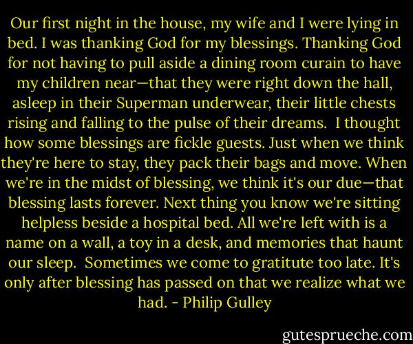 Our first night in the house, my wife and I were lying in bed. I was thanking God for my blessings. Thanking God for not having to pull aside a dining room curain to have my children near—that they were right down the hall, asleep in their Superman underwear, their little chests rising and falling to the pulse of their dreams.<br /><br />I thought how some blessings are fickle guests. Just when we think they're here to stay, they pack their bags and move. When we're in the midst of blessing, we think it's our due—that blessing lasts forever. Next thing you know we're sitting helpless beside a hospital bed. All we're left with is a name on a wall, a toy in a desk, and memories that haunt our sleep.<br /><br />Sometimes we come to gratitute too late. It's only after blessing has passed on that we realize what we had. - Philip Gulley
