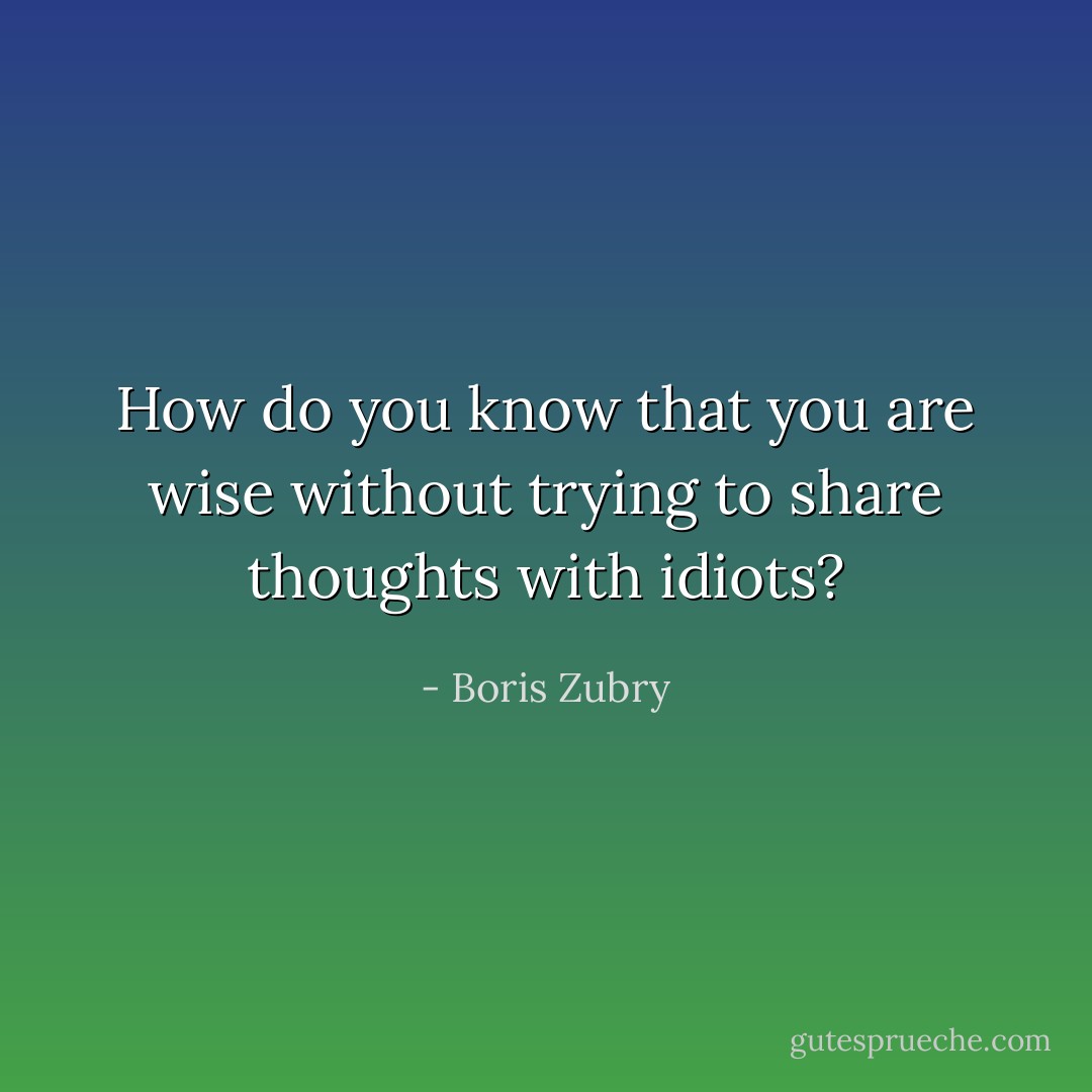 How do you know that you are wise without trying to share thoughts with idiots? - Boris Zubry