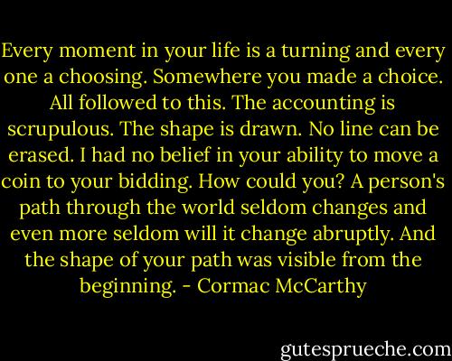 Every moment in your life is a turning and every one a choosing. Somewhere you made a choice. All followed to this. The accounting is scrupulous. The shape is drawn. No line can be erased. I had no belief in your ability to move a coin to your bidding. How could you? A person's path through the world seldom changes and even more seldom will it change abruptly. And the shape of your path was visible from the beginning. - Cormac McCarthy