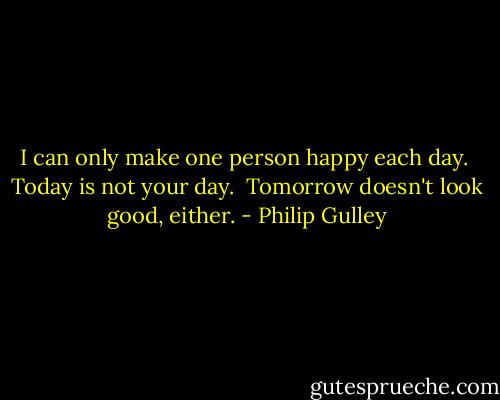 I can only make one person happy each day.<br /><br />Today is not your day.<br /><br />Tomorrow doesn't look good, either. - Philip Gulley