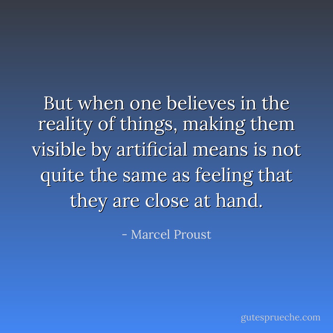 But when one believes in the reality of things, making them visible by artificial means is not quite the same as feeling that they are close at hand. - Marcel Proust