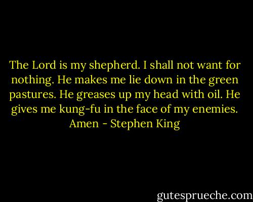 The Lord is my shepherd. I shall not want for nothing. He makes me lie down in the green pastures. He greases up my head with oil. He gives me kung-fu in the face of my enemies. Amen - Stephen King