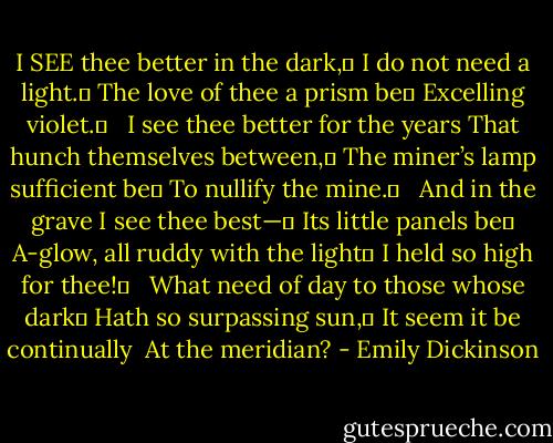 I SEE thee better in the dark,	<br />I do not need a light.	<br />The love of thee a prism be	<br />Excelling violet.	<br /> <br />I see thee better for the years<br />That hunch themselves between,	<br />The miner’s lamp sufficient be	<br />To nullify the mine.	<br /> <br />And in the grave I see thee best—	<br />Its little panels be	<br />A-glow, all ruddy with the light	<br />I held so high for thee!	<br /> <br />What need of day to those whose dark	<br />Hath so surpassing sun,	<br />It seem it be continually <br />At the meridian? - Emily Dickinson