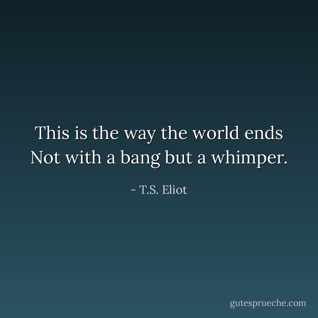 This is the way the world ends<br />Not with a bang but a whimper. - T.S. Eliot