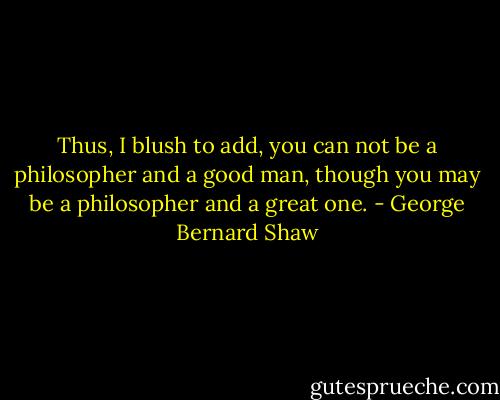 Thus, I blush to add, you can not be a philosopher and a good man, though you may be a philosopher and a great one. - George Bernard Shaw
