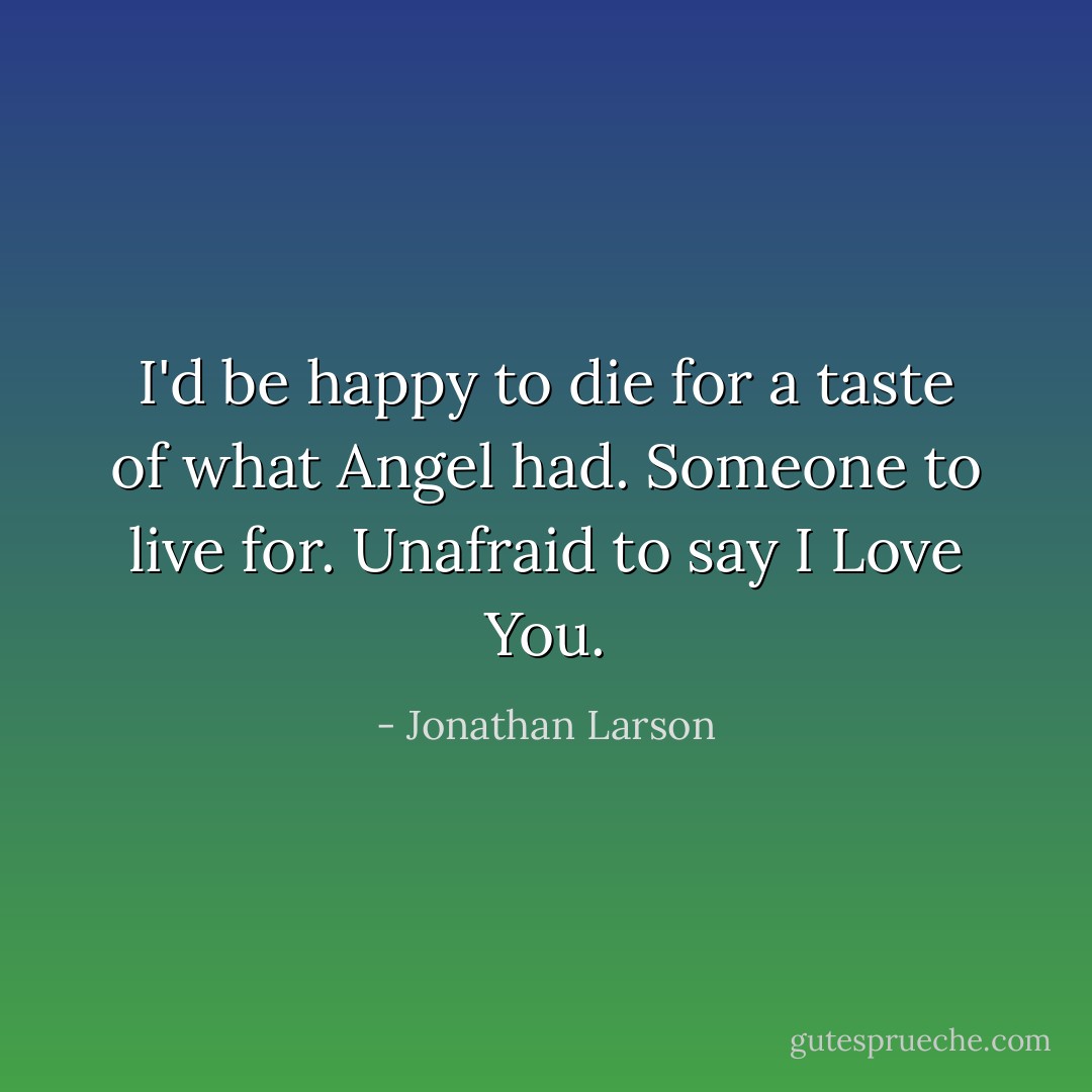 I'd be happy to die for a taste of what Angel had. Someone to live for. Unafraid to say I Love You. - Jonathan Larson