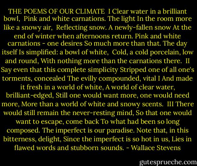THE POEMS OF OUR CLIMATE<br /><br />I<br />Clear water in a brilliant bowl, <br />Pink and white carnations. The light<br />In the room more like a snowy air, <br />Reflecting snow. A newly-fallen snow<br />At the end of winter when afternoons return.<br />Pink and white carnations - one desires<br />So much more than that. The day itself<br />Is simplified: a bowl of white, <br />Cold, a cold porcelain, low and round,<br />With nothing more than the carnations there.<br /><br />II<br />Say even that this complete simplicity<br />Stripped one of all one's torments, concealed<br />The evilly compounded, vital I<br />And made it fresh in a world of white,<br />A world of clear water, brilliant-edged,<br />Still one would want more, one would need more,<br />More than a world of white and snowy scents.<br /><br />III<br />There would still remain the never-resting mind,<br />So that one would want to escape, come back<br />To what had been so long composed.<br />The imperfect is our paradise.<br />Note that, in this bitterness, delight,<br />Since the imperfect is so hot in us,<br />Lies in flawed words and stubborn sounds. - Wallace Stevens