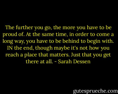 The further you go, the more you have to be proud of. At the same time, in order to come a long way, you have to be behind to begin with. IN the end, though maybe it's not how you reach a place that matters. Just that you get there at all. - Sarah Dessen