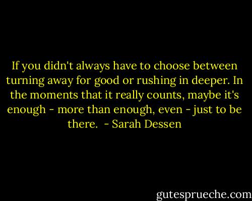 If you didn't always have to choose between turning away for good or rushing in deeper. In the moments that it really counts, maybe it's enough - more than enough, even - just to be there.  - Sarah Dessen