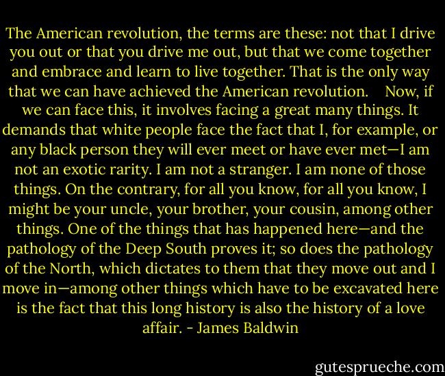 The American revolution, the terms are these: not that I drive you out or that you drive me out, but that we come together and embrace and learn to live together. That is the only way that we can have achieved the American revolution. <br /><br /><br />Now, if we can face this, it involves facing a great many things. It demands that white people face the fact that I, for example, or any black person they will ever meet or have ever met—I am not an exotic rarity. I am not a stranger. I am none of those things. On the contrary, for all you know, for all you know, I might be your uncle, your brother, your cousin, among other things. One of the things that has happened here—and the pathology of the Deep South proves it; so does the pathology of the North, which dictates to them that they move out and I move in—among other things which have to be excavated here is the fact that this long history is also the history of a love affair. - James Baldwin