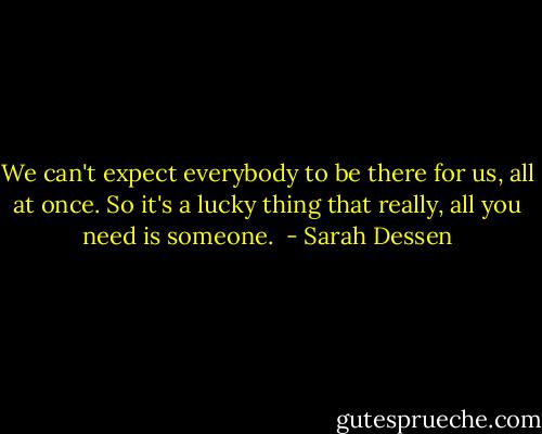 We can't expect everybody to be there for us, all at once. So it's a lucky thing that really, all you need is someone.  - Sarah Dessen
