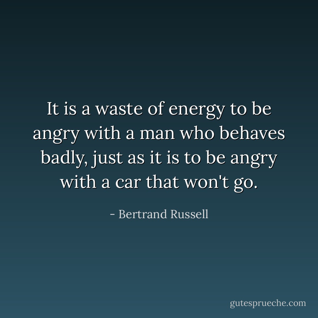It is a waste of energy to be angry with a man who behaves badly, just as it is to be angry with a car that won't go. - Bertrand Russell