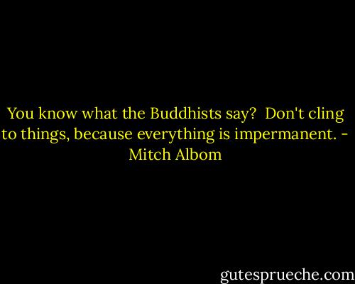 You know what the Buddhists say? <br />Don't cling to things, because everything is impermanent. - Mitch Albom