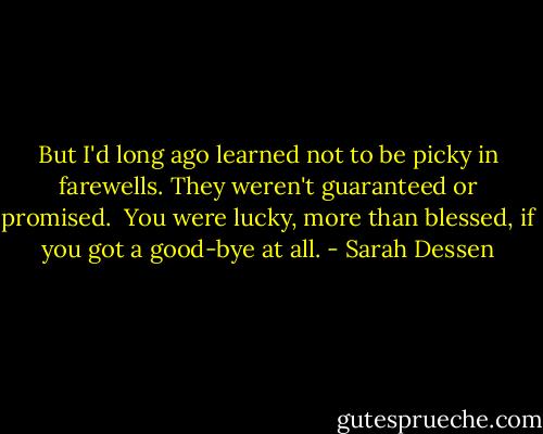 But I'd long ago learned not to be picky in farewells. They weren't guaranteed or promised. <br />You were lucky, more than blessed, if you got a good-bye at all. - Sarah Dessen
