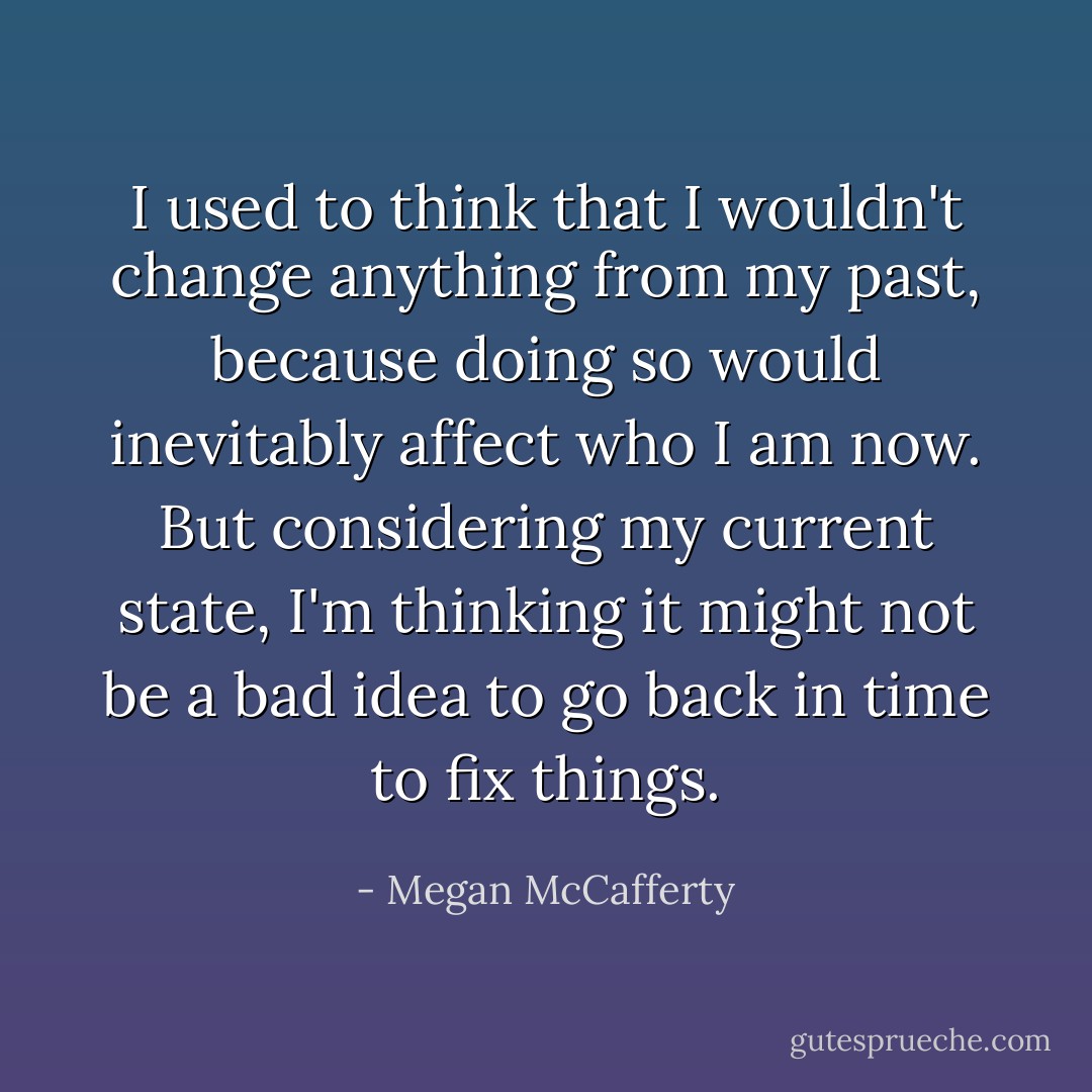 I used to think that I wouldn't change anything from my past, because doing so would inevitably affect who I am now. But considering my current state, I'm thinking it might not be a bad idea to go back in time to fix things. - Megan McCafferty