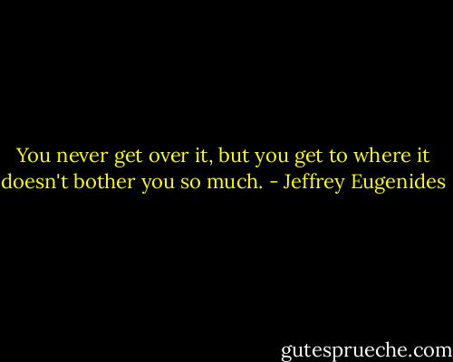 You never get over it, but you get to where it doesn't bother you so much. - Jeffrey Eugenides