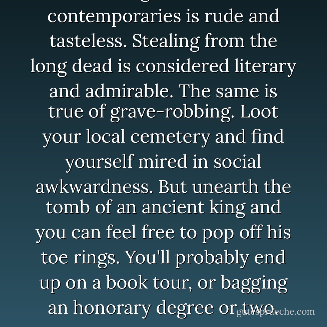 Stealing ideas from contemporaries is rude and tasteless. Stealing from the long dead is considered literary and admirable. The same is true of grave-robbing. Loot your local cemetery and find yourself mired in social awkwardness. But unearth the tomb of an ancient king and you can feel free to pop off his toe rings. You'll probably end up on a book tour, or bagging an honorary degree or two. - N.D. Wilson