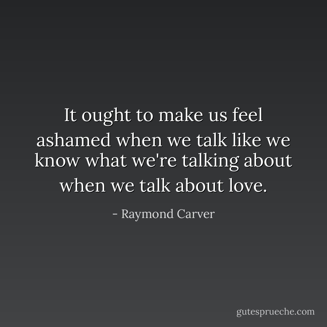 It ought to make us feel ashamed when we talk like we know what we're talking about when we talk about love. - Raymond Carver