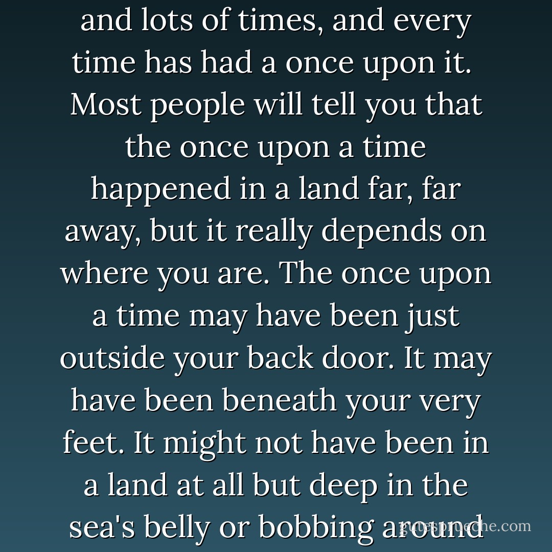 In the history of the world there have been lots of onces and lots of times, and every time has had a once upon it.<br /><br />Most people will tell you that the once upon a time happened in a land far, far away, but it really depends on where you are. The once upon a time may have been just outside your back door. It may have been beneath your very feet. It might not have been in a land at all but deep in the sea's belly or bobbing around on its back. - N.D. Wilson