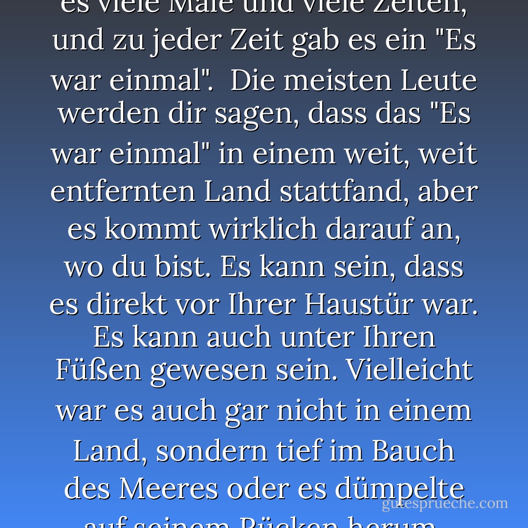 In der Geschichte der Welt gab es viele Male und viele Zeiten, und zu jeder Zeit gab es ein "Es war einmal".<br /><br />Die meisten Leute werden dir sagen, dass das "Es war einmal" in einem weit, weit entfernten Land stattfand, aber es kommt wirklich darauf an, wo du bist. Es kann sein, dass es direkt vor Ihrer Haustür war. Es kann auch unter Ihren Füßen gewesen sein. Vielleicht war es auch gar nicht in einem Land, sondern tief im Bauch des Meeres oder es dümpelte auf seinem Rücken herum. - N.D. Wilson<