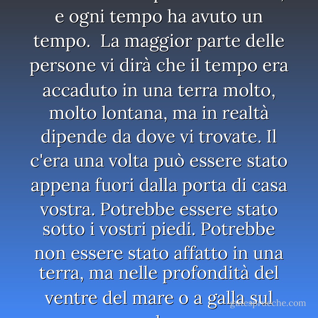 Nella storia del mondo ci sono stati molti tempi e molte volte, e ogni tempo ha avuto un tempo.<br /><br />La maggior parte delle persone vi dirà che il tempo era accaduto in una terra molto, molto lontana, ma in realtà dipende da dove vi trovate. Il c'era una volta può essere stato appena fuori dalla porta di casa vostra. Potrebbe essere stato sotto i vostri piedi. Potrebbe non essere stato affatto in una terra, ma nelle profondità del ventre del mare o a galla sul suo dorso. - N.D. Wilson