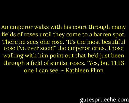 An emperor walks with his court through many fields of roses until they come to a barren spot. There he sees one rose. "It's the most beautiful rose I've ever seen!" the emperor cries. Those walking with him point out that he'd just been through a field of similar roses. "Yes, but THIS one I can see. - Kathleen Flinn
