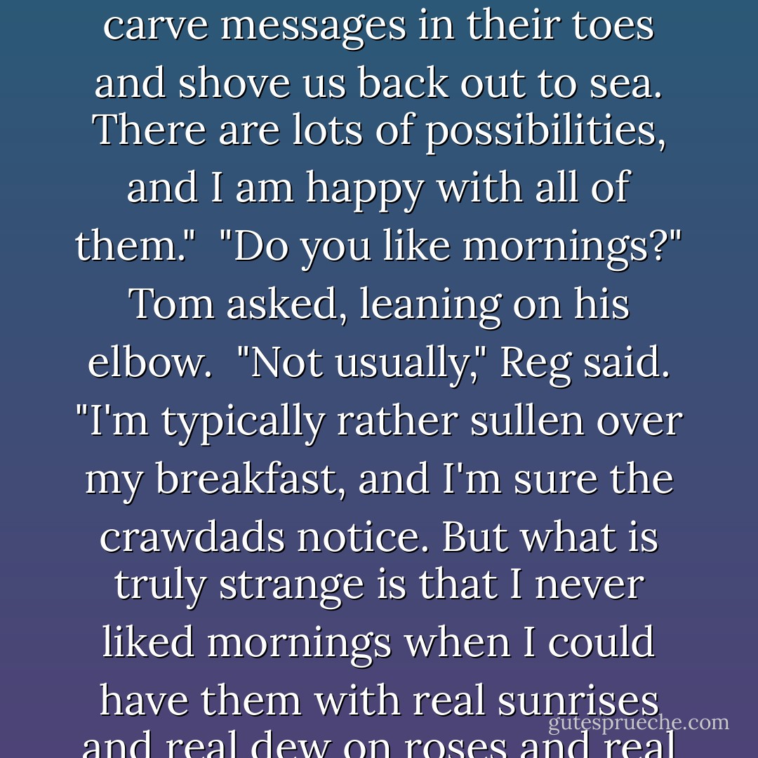 But something is going to happen, that's for sure. It depends on how bold we choose to be. We could get out, maybe, or we could die, or we could be badly injured going over a waterfall and end up on a gravel beach only to be found by a young boy who would carve messages in their toes and shove us back out to sea. There are lots of possibilities, and I am happy with all of them."<br /><br />"Do you like mornings?" Tom asked, leaning on his elbow.<br /><br />"Not usually," Reg said. "I'm typically rather sullen over my breakfast, and I'm sure the crawdads notice. But what is truly strange is that I never liked mornings when I could have them with real sunrises and real dew on roses and real paperboys wrecking real bicycles on the sidewalk outside my window. How I ever could have remained asleep and voluntarily missed a sunrise, I can't explain. If you're right and we get out, I don't think I'll miss another one. - N.D. Wilson