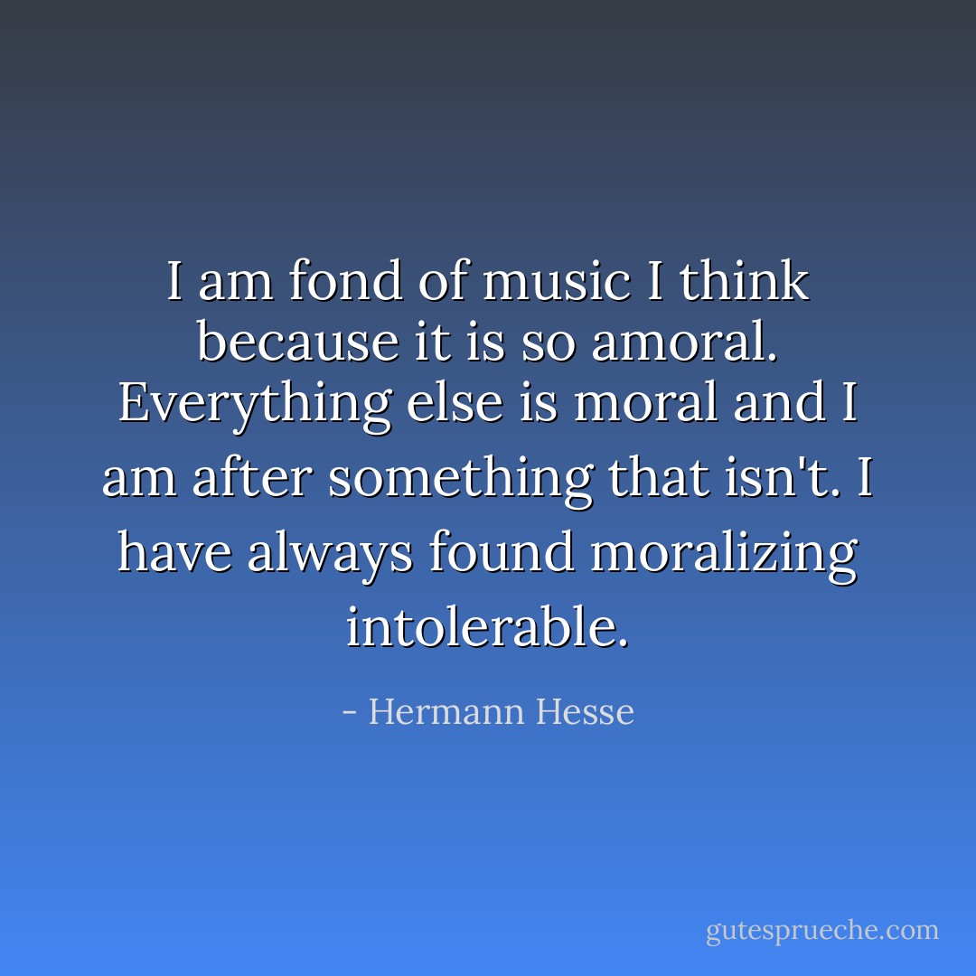 I am fond of music I think because it is so amoral. Everything else is moral and I am after something that isn't. I have always found moralizing intolerable. - Hermann Hesse