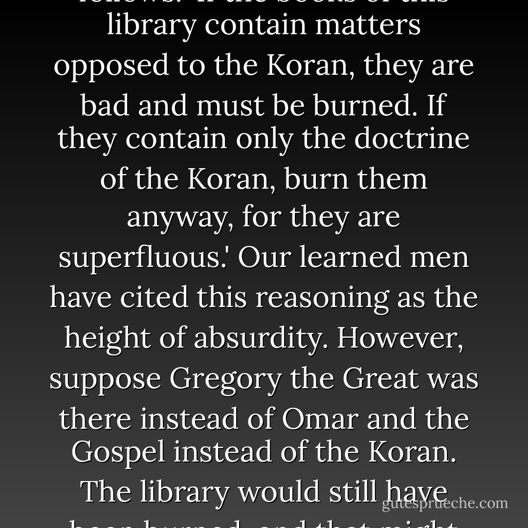 They say that Caliph Omar, when consulted about what had to be done with the library of Alexandria, answered as follows: 'If the books of this library contain matters opposed to the Koran, they are bad and must be burned. If they contain only the doctrine of the Koran, burn them anyway, for they are superfluous.' Our learned men have cited this reasoning as the height of absurdity. However, suppose Gregory the Great was there instead of Omar and the Gospel instead of the Koran. The library would still have been burned, and that might well have been the finest moment in the life of this illustrious pontiff. - Jean-Jacques Rousseau